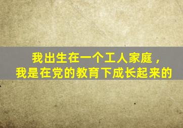 我出生在一个工人家庭 ,我是在党的教育下成长起来的